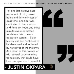 A graphic of the following quote from Justin Okpara's reflection: For one (art history) class alone, out of thirty-seven hours and thirty minutes of class time, one hour was dedicated to black artists and thirty-six hours and thirty minutes were dedicated to white artists... in our education system... Black history was and continues to be destroyed and replaced by narratives of the majority. As a result of this, we are left with several pages missing from a story that could have been complete and beautiful. 