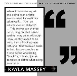 A graphic of the following quote from Kayla Massey's reflection: When it comes to my art and being in an artistic environment, I sometimes ask myself... "Am I an artist first or am I Black?". ...This answer can change depending on what artistic setting I may be in. Although I may identify myself as an artist, I am a Black woman first, and I take so much pride in that. Just as complex as it is to define what being "Black" is, it is also just as complex to define what being an artist is. 