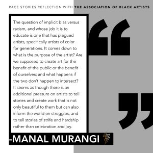Graphic of the following quote from Manal's Murangi's reflection: The question of implicit bias versus racism, and whose job it is to educate is one that has plagued arts, specifically artists of color for generations. It comes down to what is the purpose of the artist? Are we supposed to create art for the benefit of the public or the benefit of ourselves; and what if the two don't happen to intersect? It seems as though there is an additional pressure on artists to tell stories and create work that is not only beautiful to them but can also inform the world on struggles, and to tell stories of strife and hardship rather than celebration and joy.